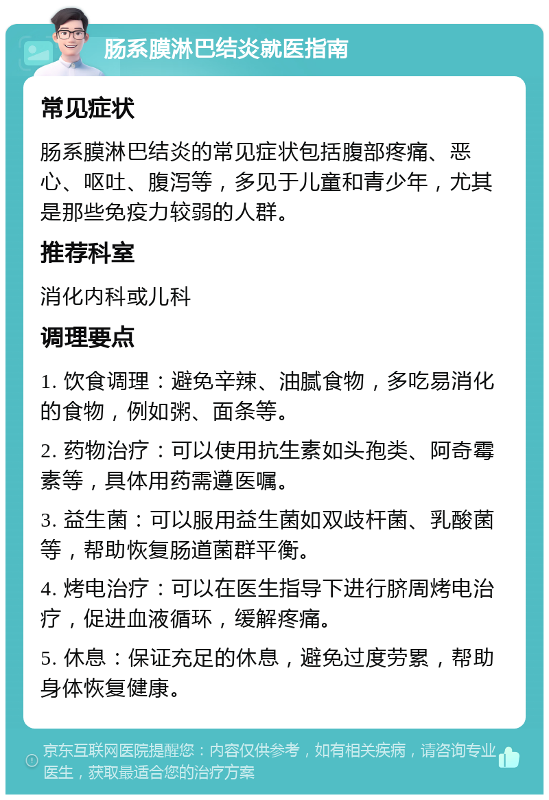 肠系膜淋巴结炎就医指南 常见症状 肠系膜淋巴结炎的常见症状包括腹部疼痛、恶心、呕吐、腹泻等，多见于儿童和青少年，尤其是那些免疫力较弱的人群。 推荐科室 消化内科或儿科 调理要点 1. 饮食调理：避免辛辣、油腻食物，多吃易消化的食物，例如粥、面条等。 2. 药物治疗：可以使用抗生素如头孢类、阿奇霉素等，具体用药需遵医嘱。 3. 益生菌：可以服用益生菌如双歧杆菌、乳酸菌等，帮助恢复肠道菌群平衡。 4. 烤电治疗：可以在医生指导下进行脐周烤电治疗，促进血液循环，缓解疼痛。 5. 休息：保证充足的休息，避免过度劳累，帮助身体恢复健康。