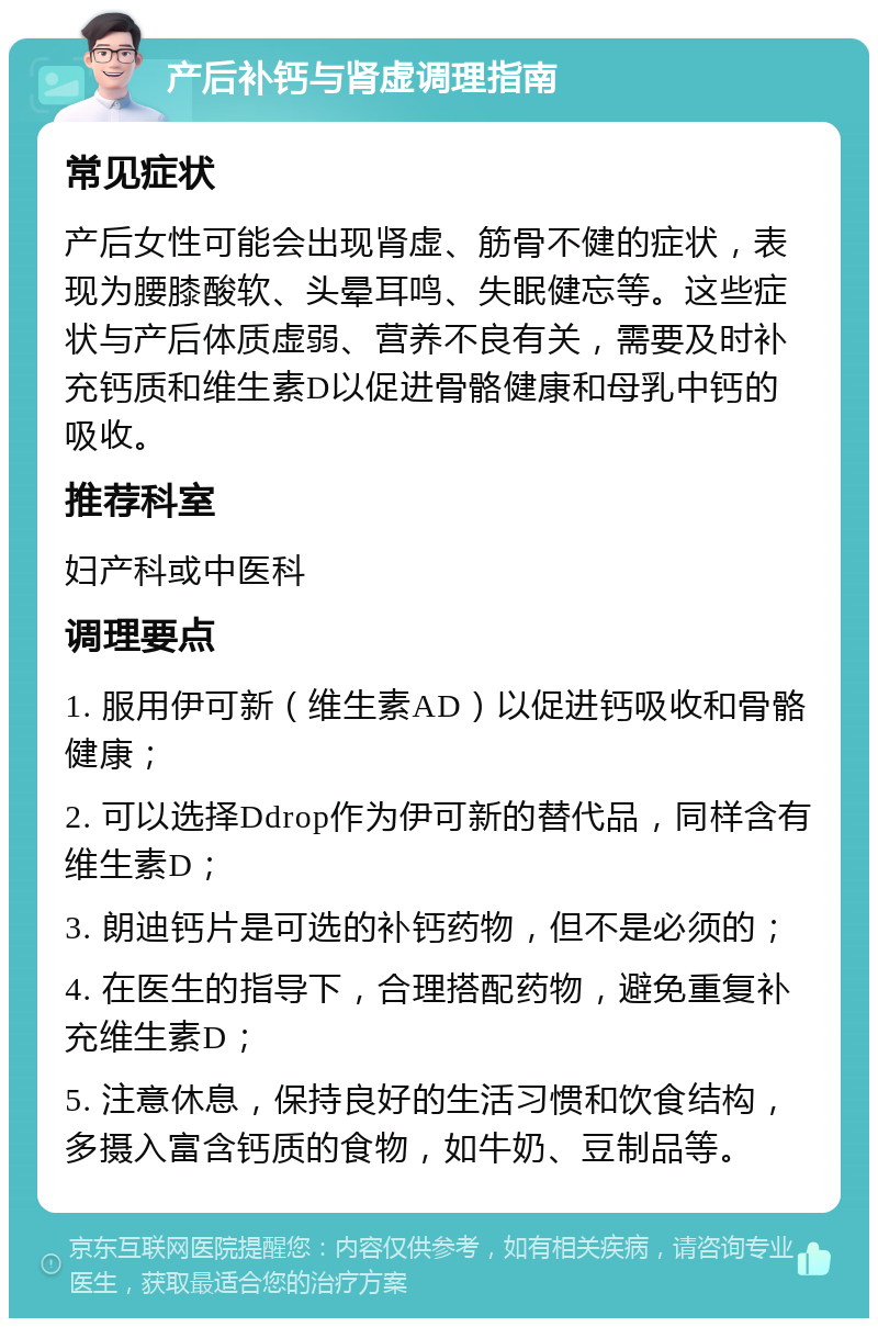 产后补钙与肾虚调理指南 常见症状 产后女性可能会出现肾虚、筋骨不健的症状，表现为腰膝酸软、头晕耳鸣、失眠健忘等。这些症状与产后体质虚弱、营养不良有关，需要及时补充钙质和维生素D以促进骨骼健康和母乳中钙的吸收。 推荐科室 妇产科或中医科 调理要点 1. 服用伊可新（维生素AD）以促进钙吸收和骨骼健康； 2. 可以选择Ddrop作为伊可新的替代品，同样含有维生素D； 3. 朗迪钙片是可选的补钙药物，但不是必须的； 4. 在医生的指导下，合理搭配药物，避免重复补充维生素D； 5. 注意休息，保持良好的生活习惯和饮食结构，多摄入富含钙质的食物，如牛奶、豆制品等。