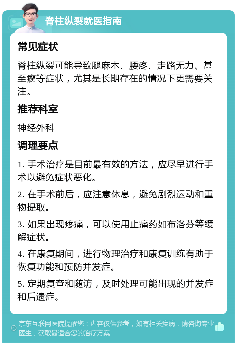 脊柱纵裂就医指南 常见症状 脊柱纵裂可能导致腿麻木、腰疼、走路无力、甚至瘸等症状，尤其是长期存在的情况下更需要关注。 推荐科室 神经外科 调理要点 1. 手术治疗是目前最有效的方法，应尽早进行手术以避免症状恶化。 2. 在手术前后，应注意休息，避免剧烈运动和重物提取。 3. 如果出现疼痛，可以使用止痛药如布洛芬等缓解症状。 4. 在康复期间，进行物理治疗和康复训练有助于恢复功能和预防并发症。 5. 定期复查和随访，及时处理可能出现的并发症和后遗症。