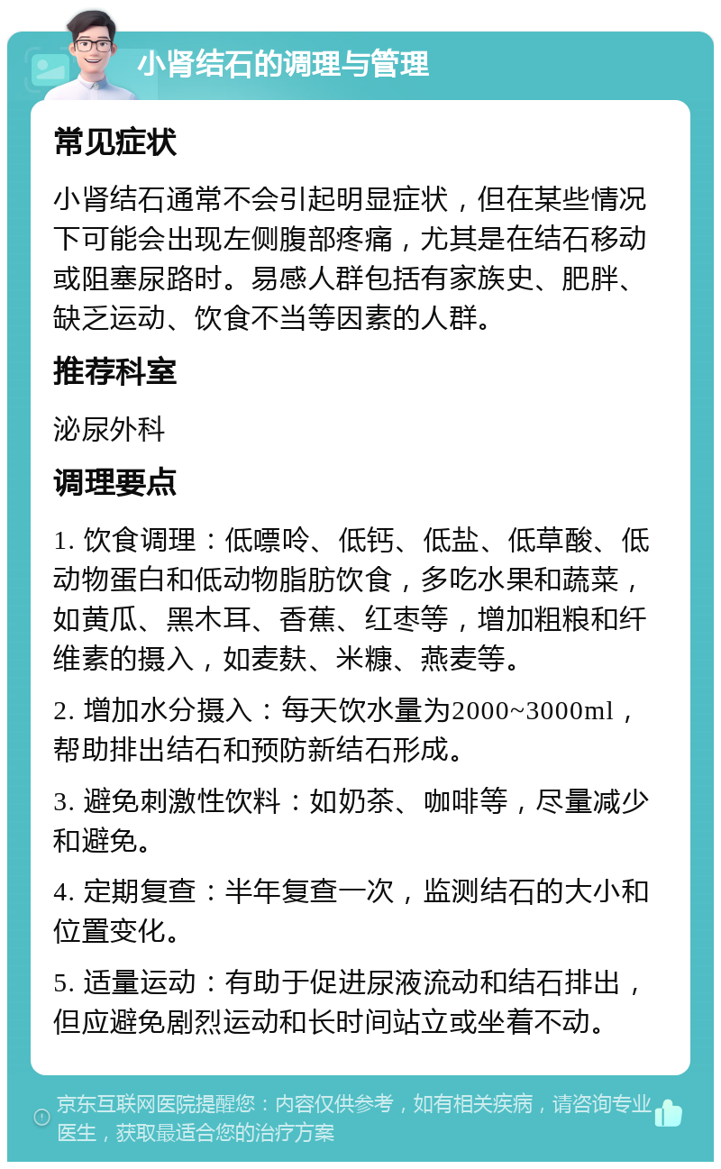 小肾结石的调理与管理 常见症状 小肾结石通常不会引起明显症状，但在某些情况下可能会出现左侧腹部疼痛，尤其是在结石移动或阻塞尿路时。易感人群包括有家族史、肥胖、缺乏运动、饮食不当等因素的人群。 推荐科室 泌尿外科 调理要点 1. 饮食调理：低嘌呤、低钙、低盐、低草酸、低动物蛋白和低动物脂肪饮食，多吃水果和蔬菜，如黄瓜、黑木耳、香蕉、红枣等，增加粗粮和纤维素的摄入，如麦麸、米糠、燕麦等。 2. 增加水分摄入：每天饮水量为2000~3000ml，帮助排出结石和预防新结石形成。 3. 避免刺激性饮料：如奶茶、咖啡等，尽量减少和避免。 4. 定期复查：半年复查一次，监测结石的大小和位置变化。 5. 适量运动：有助于促进尿液流动和结石排出，但应避免剧烈运动和长时间站立或坐着不动。