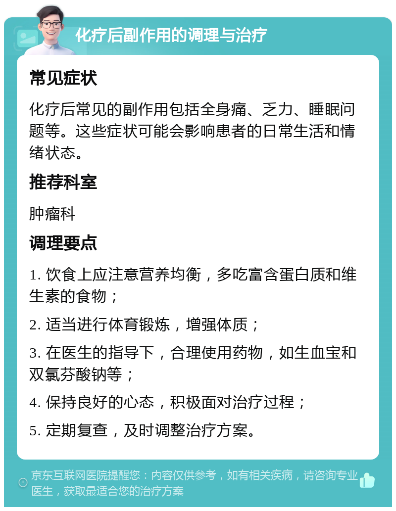 化疗后副作用的调理与治疗 常见症状 化疗后常见的副作用包括全身痛、乏力、睡眠问题等。这些症状可能会影响患者的日常生活和情绪状态。 推荐科室 肿瘤科 调理要点 1. 饮食上应注意营养均衡，多吃富含蛋白质和维生素的食物； 2. 适当进行体育锻炼，增强体质； 3. 在医生的指导下，合理使用药物，如生血宝和双氯芬酸钠等； 4. 保持良好的心态，积极面对治疗过程； 5. 定期复查，及时调整治疗方案。