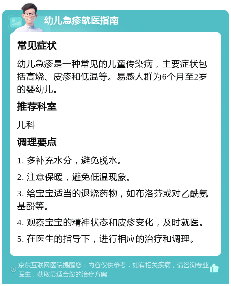 幼儿急疹就医指南 常见症状 幼儿急疹是一种常见的儿童传染病，主要症状包括高烧、皮疹和低温等。易感人群为6个月至2岁的婴幼儿。 推荐科室 儿科 调理要点 1. 多补充水分，避免脱水。 2. 注意保暖，避免低温现象。 3. 给宝宝适当的退烧药物，如布洛芬或对乙酰氨基酚等。 4. 观察宝宝的精神状态和皮疹变化，及时就医。 5. 在医生的指导下，进行相应的治疗和调理。