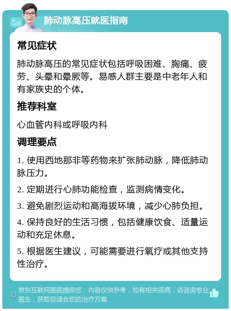 肺动脉高压就医指南 常见症状 肺动脉高压的常见症状包括呼吸困难、胸痛、疲劳、头晕和晕厥等。易感人群主要是中老年人和有家族史的个体。 推荐科室 心血管内科或呼吸内科 调理要点 1. 使用西地那非等药物来扩张肺动脉，降低肺动脉压力。 2. 定期进行心肺功能检查，监测病情变化。 3. 避免剧烈运动和高海拔环境，减少心肺负担。 4. 保持良好的生活习惯，包括健康饮食、适量运动和充足休息。 5. 根据医生建议，可能需要进行氧疗或其他支持性治疗。