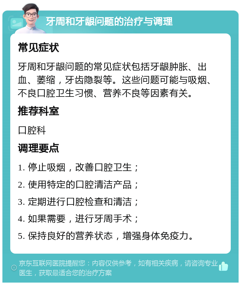 牙周和牙龈问题的治疗与调理 常见症状 牙周和牙龈问题的常见症状包括牙龈肿胀、出血、萎缩，牙齿隐裂等。这些问题可能与吸烟、不良口腔卫生习惯、营养不良等因素有关。 推荐科室 口腔科 调理要点 1. 停止吸烟，改善口腔卫生； 2. 使用特定的口腔清洁产品； 3. 定期进行口腔检查和清洁； 4. 如果需要，进行牙周手术； 5. 保持良好的营养状态，增强身体免疫力。