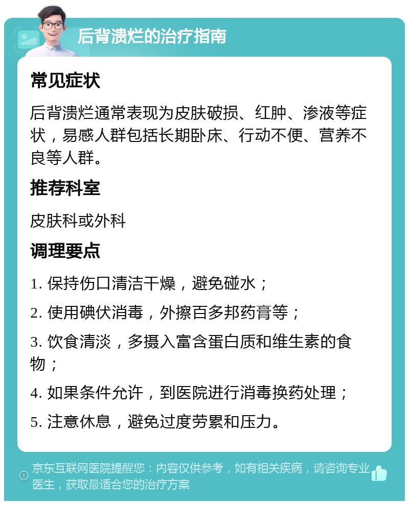 后背溃烂的治疗指南 常见症状 后背溃烂通常表现为皮肤破损、红肿、渗液等症状，易感人群包括长期卧床、行动不便、营养不良等人群。 推荐科室 皮肤科或外科 调理要点 1. 保持伤口清洁干燥，避免碰水； 2. 使用碘伏消毒，外擦百多邦药膏等； 3. 饮食清淡，多摄入富含蛋白质和维生素的食物； 4. 如果条件允许，到医院进行消毒换药处理； 5. 注意休息，避免过度劳累和压力。