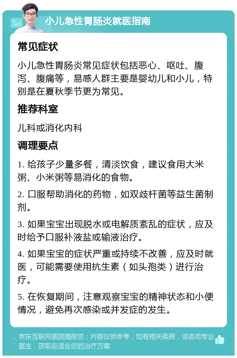 小儿急性胃肠炎就医指南 常见症状 小儿急性胃肠炎常见症状包括恶心、呕吐、腹泻、腹痛等，易感人群主要是婴幼儿和小儿，特别是在夏秋季节更为常见。 推荐科室 儿科或消化内科 调理要点 1. 给孩子少量多餐，清淡饮食，建议食用大米粥、小米粥等易消化的食物。 2. 口服帮助消化的药物，如双歧杆菌等益生菌制剂。 3. 如果宝宝出现脱水或电解质紊乱的症状，应及时给予口服补液盐或输液治疗。 4. 如果宝宝的症状严重或持续不改善，应及时就医，可能需要使用抗生素（如头孢类）进行治疗。 5. 在恢复期间，注意观察宝宝的精神状态和小便情况，避免再次感染或并发症的发生。