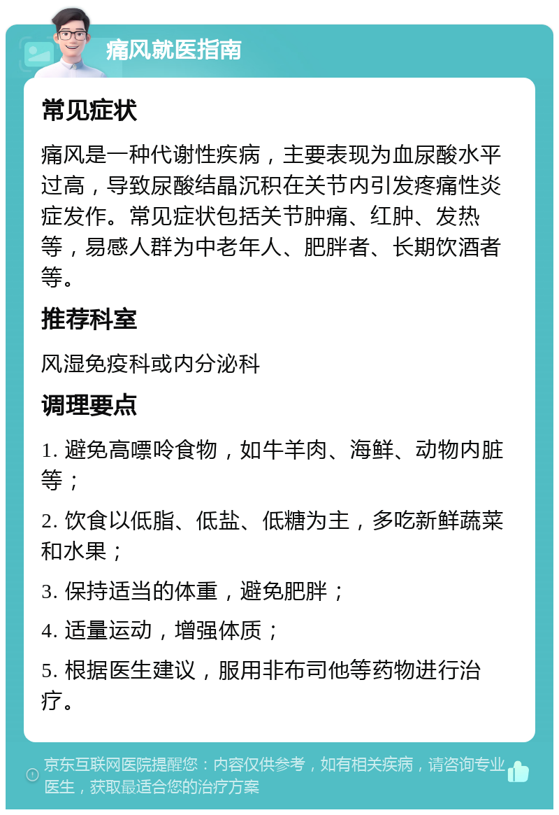 痛风就医指南 常见症状 痛风是一种代谢性疾病，主要表现为血尿酸水平过高，导致尿酸结晶沉积在关节内引发疼痛性炎症发作。常见症状包括关节肿痛、红肿、发热等，易感人群为中老年人、肥胖者、长期饮酒者等。 推荐科室 风湿免疫科或内分泌科 调理要点 1. 避免高嘌呤食物，如牛羊肉、海鲜、动物内脏等； 2. 饮食以低脂、低盐、低糖为主，多吃新鲜蔬菜和水果； 3. 保持适当的体重，避免肥胖； 4. 适量运动，增强体质； 5. 根据医生建议，服用非布司他等药物进行治疗。