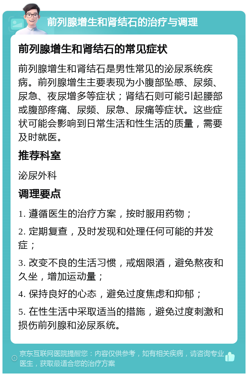 前列腺增生和肾结石的治疗与调理 前列腺增生和肾结石的常见症状 前列腺增生和肾结石是男性常见的泌尿系统疾病。前列腺增生主要表现为小腹部坠感、尿频、尿急、夜尿增多等症状；肾结石则可能引起腰部或腹部疼痛、尿频、尿急、尿痛等症状。这些症状可能会影响到日常生活和性生活的质量，需要及时就医。 推荐科室 泌尿外科 调理要点 1. 遵循医生的治疗方案，按时服用药物； 2. 定期复查，及时发现和处理任何可能的并发症； 3. 改变不良的生活习惯，戒烟限酒，避免熬夜和久坐，增加运动量； 4. 保持良好的心态，避免过度焦虑和抑郁； 5. 在性生活中采取适当的措施，避免过度刺激和损伤前列腺和泌尿系统。