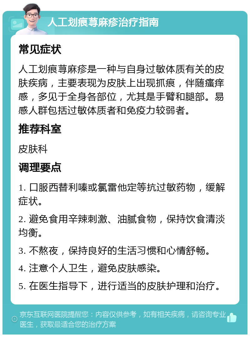 人工划痕荨麻疹治疗指南 常见症状 人工划痕荨麻疹是一种与自身过敏体质有关的皮肤疾病，主要表现为皮肤上出现抓痕，伴随瘙痒感，多见于全身各部位，尤其是手臂和腿部。易感人群包括过敏体质者和免疫力较弱者。 推荐科室 皮肤科 调理要点 1. 口服西替利嗪或氯雷他定等抗过敏药物，缓解症状。 2. 避免食用辛辣刺激、油腻食物，保持饮食清淡均衡。 3. 不熬夜，保持良好的生活习惯和心情舒畅。 4. 注意个人卫生，避免皮肤感染。 5. 在医生指导下，进行适当的皮肤护理和治疗。