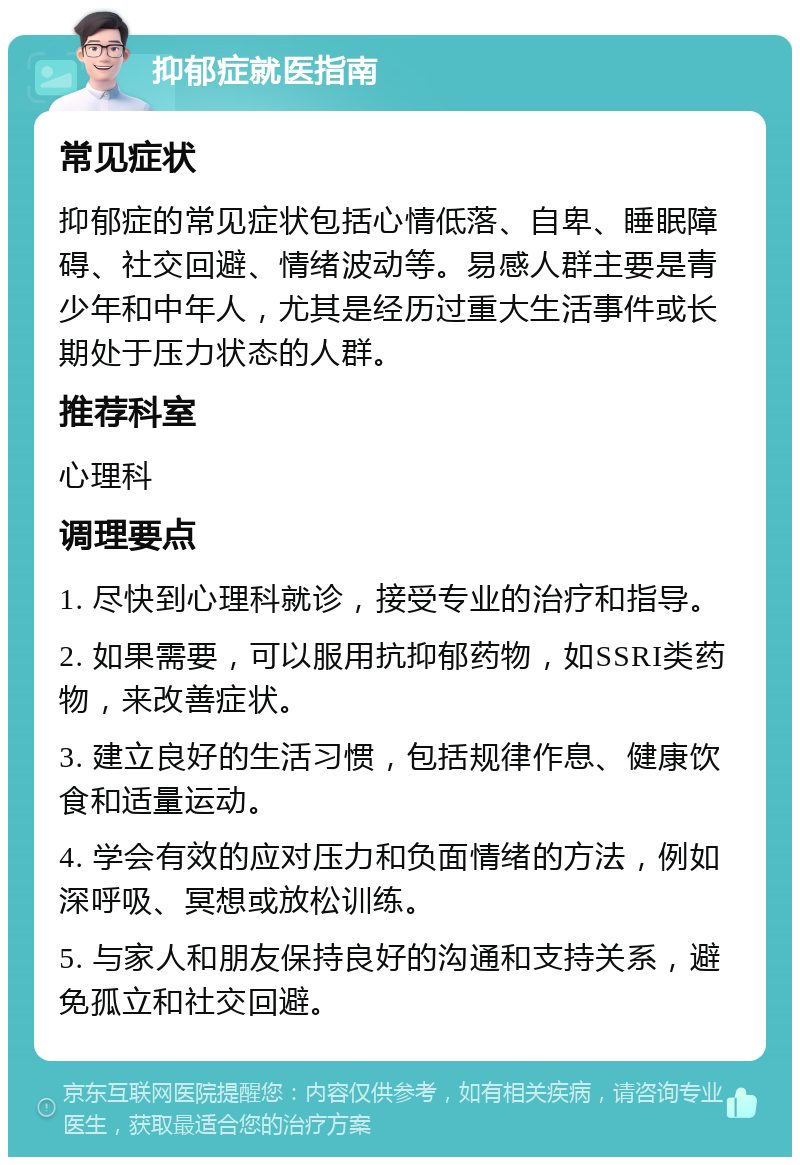 抑郁症就医指南 常见症状 抑郁症的常见症状包括心情低落、自卑、睡眠障碍、社交回避、情绪波动等。易感人群主要是青少年和中年人，尤其是经历过重大生活事件或长期处于压力状态的人群。 推荐科室 心理科 调理要点 1. 尽快到心理科就诊，接受专业的治疗和指导。 2. 如果需要，可以服用抗抑郁药物，如SSRI类药物，来改善症状。 3. 建立良好的生活习惯，包括规律作息、健康饮食和适量运动。 4. 学会有效的应对压力和负面情绪的方法，例如深呼吸、冥想或放松训练。 5. 与家人和朋友保持良好的沟通和支持关系，避免孤立和社交回避。