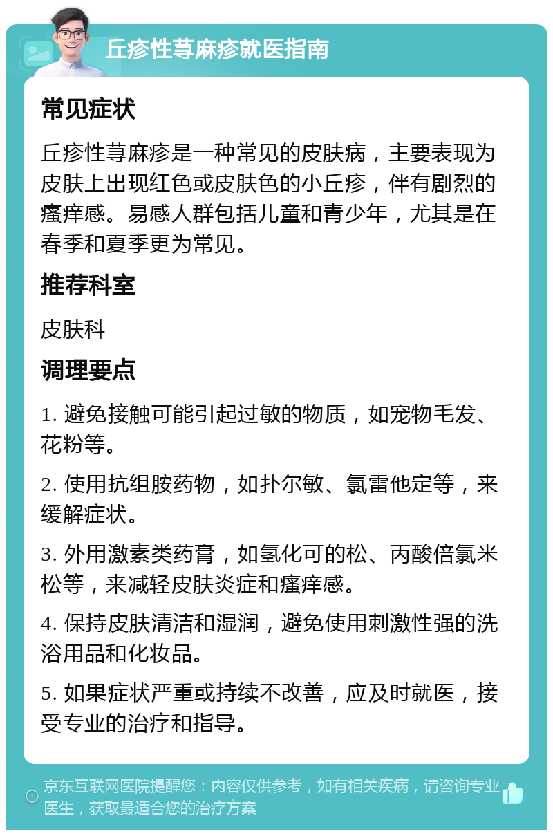 丘疹性荨麻疹就医指南 常见症状 丘疹性荨麻疹是一种常见的皮肤病，主要表现为皮肤上出现红色或皮肤色的小丘疹，伴有剧烈的瘙痒感。易感人群包括儿童和青少年，尤其是在春季和夏季更为常见。 推荐科室 皮肤科 调理要点 1. 避免接触可能引起过敏的物质，如宠物毛发、花粉等。 2. 使用抗组胺药物，如扑尔敏、氯雷他定等，来缓解症状。 3. 外用激素类药膏，如氢化可的松、丙酸倍氯米松等，来减轻皮肤炎症和瘙痒感。 4. 保持皮肤清洁和湿润，避免使用刺激性强的洗浴用品和化妆品。 5. 如果症状严重或持续不改善，应及时就医，接受专业的治疗和指导。