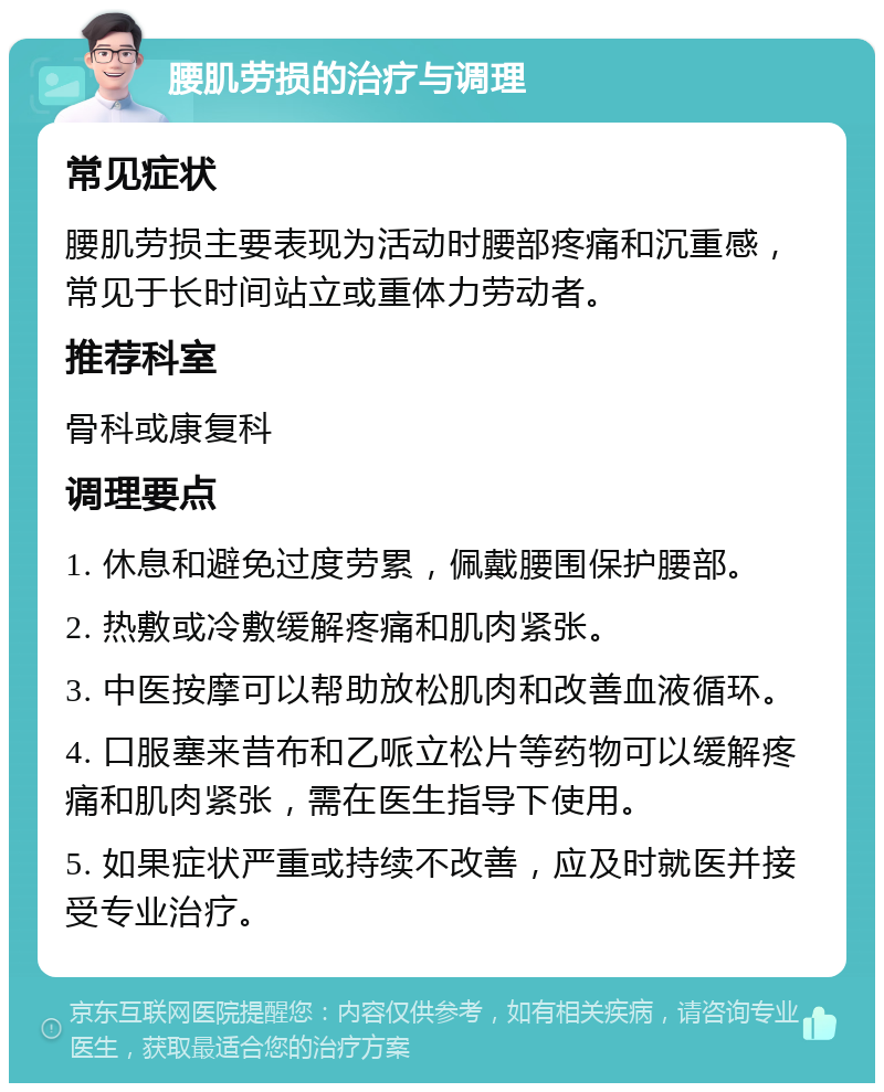 腰肌劳损的治疗与调理 常见症状 腰肌劳损主要表现为活动时腰部疼痛和沉重感，常见于长时间站立或重体力劳动者。 推荐科室 骨科或康复科 调理要点 1. 休息和避免过度劳累，佩戴腰围保护腰部。 2. 热敷或冷敷缓解疼痛和肌肉紧张。 3. 中医按摩可以帮助放松肌肉和改善血液循环。 4. 口服塞来昔布和乙哌立松片等药物可以缓解疼痛和肌肉紧张，需在医生指导下使用。 5. 如果症状严重或持续不改善，应及时就医并接受专业治疗。