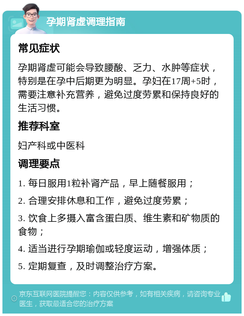 孕期肾虚调理指南 常见症状 孕期肾虚可能会导致腰酸、乏力、水肿等症状，特别是在孕中后期更为明显。孕妇在17周+5时，需要注意补充营养，避免过度劳累和保持良好的生活习惯。 推荐科室 妇产科或中医科 调理要点 1. 每日服用1粒补肾产品，早上随餐服用； 2. 合理安排休息和工作，避免过度劳累； 3. 饮食上多摄入富含蛋白质、维生素和矿物质的食物； 4. 适当进行孕期瑜伽或轻度运动，增强体质； 5. 定期复查，及时调整治疗方案。