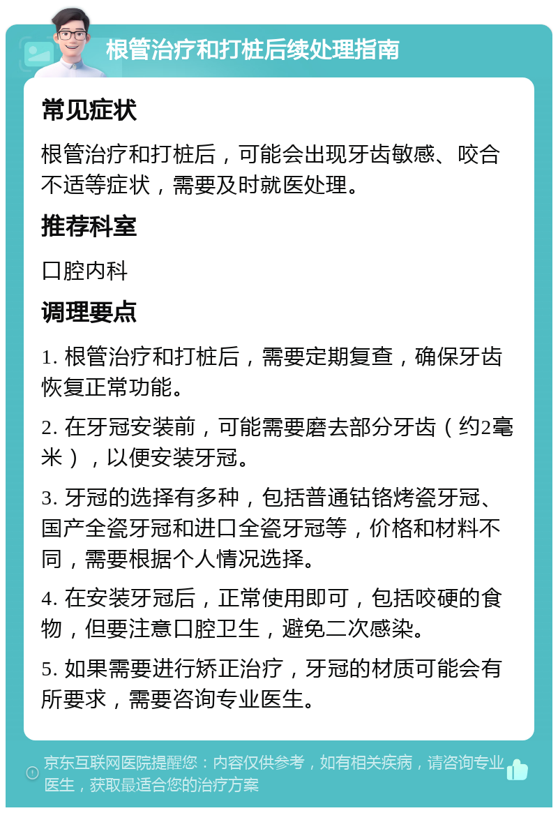 根管治疗和打桩后续处理指南 常见症状 根管治疗和打桩后，可能会出现牙齿敏感、咬合不适等症状，需要及时就医处理。 推荐科室 口腔内科 调理要点 1. 根管治疗和打桩后，需要定期复查，确保牙齿恢复正常功能。 2. 在牙冠安装前，可能需要磨去部分牙齿（约2毫米），以便安装牙冠。 3. 牙冠的选择有多种，包括普通钴铬烤瓷牙冠、国产全瓷牙冠和进口全瓷牙冠等，价格和材料不同，需要根据个人情况选择。 4. 在安装牙冠后，正常使用即可，包括咬硬的食物，但要注意口腔卫生，避免二次感染。 5. 如果需要进行矫正治疗，牙冠的材质可能会有所要求，需要咨询专业医生。