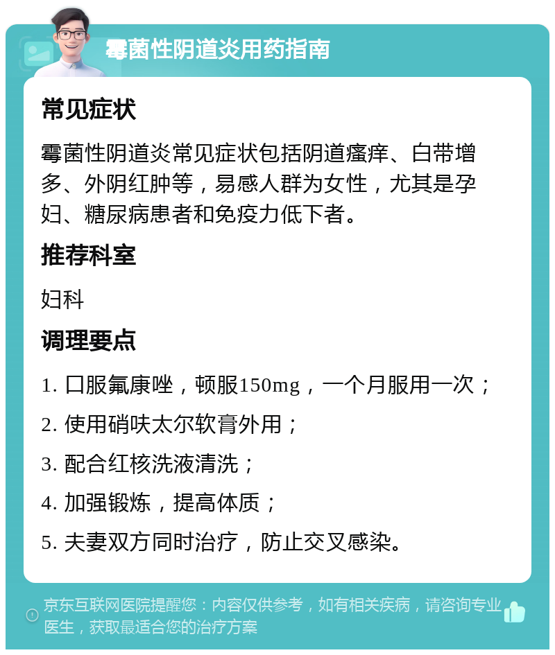 霉菌性阴道炎用药指南 常见症状 霉菌性阴道炎常见症状包括阴道瘙痒、白带增多、外阴红肿等，易感人群为女性，尤其是孕妇、糖尿病患者和免疫力低下者。 推荐科室 妇科 调理要点 1. 口服氟康唑，顿服150mg，一个月服用一次； 2. 使用硝呋太尔软膏外用； 3. 配合红核洗液清洗； 4. 加强锻炼，提高体质； 5. 夫妻双方同时治疗，防止交叉感染。