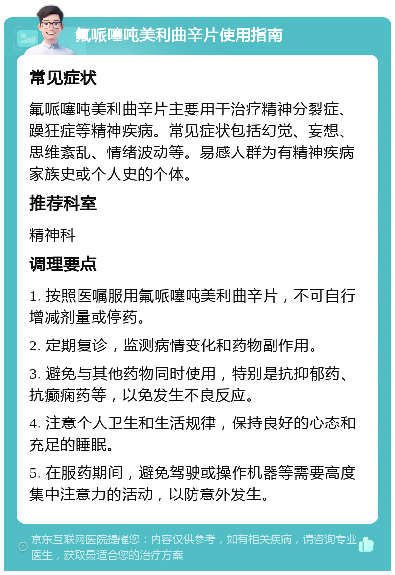 氟哌噻吨美利曲辛片使用指南 常见症状 氟哌噻吨美利曲辛片主要用于治疗精神分裂症、躁狂症等精神疾病。常见症状包括幻觉、妄想、思维紊乱、情绪波动等。易感人群为有精神疾病家族史或个人史的个体。 推荐科室 精神科 调理要点 1. 按照医嘱服用氟哌噻吨美利曲辛片，不可自行增减剂量或停药。 2. 定期复诊，监测病情变化和药物副作用。 3. 避免与其他药物同时使用，特别是抗抑郁药、抗癫痫药等，以免发生不良反应。 4. 注意个人卫生和生活规律，保持良好的心态和充足的睡眠。 5. 在服药期间，避免驾驶或操作机器等需要高度集中注意力的活动，以防意外发生。