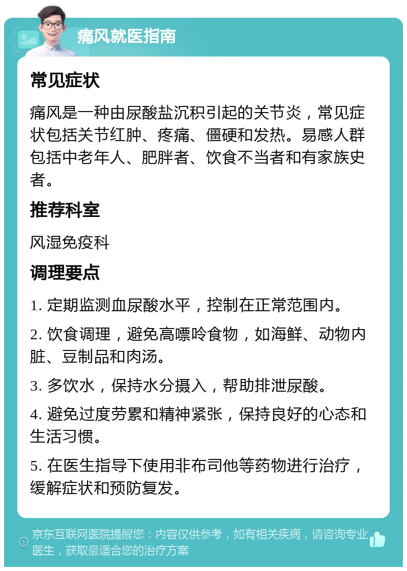 痛风就医指南 常见症状 痛风是一种由尿酸盐沉积引起的关节炎，常见症状包括关节红肿、疼痛、僵硬和发热。易感人群包括中老年人、肥胖者、饮食不当者和有家族史者。 推荐科室 风湿免疫科 调理要点 1. 定期监测血尿酸水平，控制在正常范围内。 2. 饮食调理，避免高嘌呤食物，如海鲜、动物内脏、豆制品和肉汤。 3. 多饮水，保持水分摄入，帮助排泄尿酸。 4. 避免过度劳累和精神紧张，保持良好的心态和生活习惯。 5. 在医生指导下使用非布司他等药物进行治疗，缓解症状和预防复发。