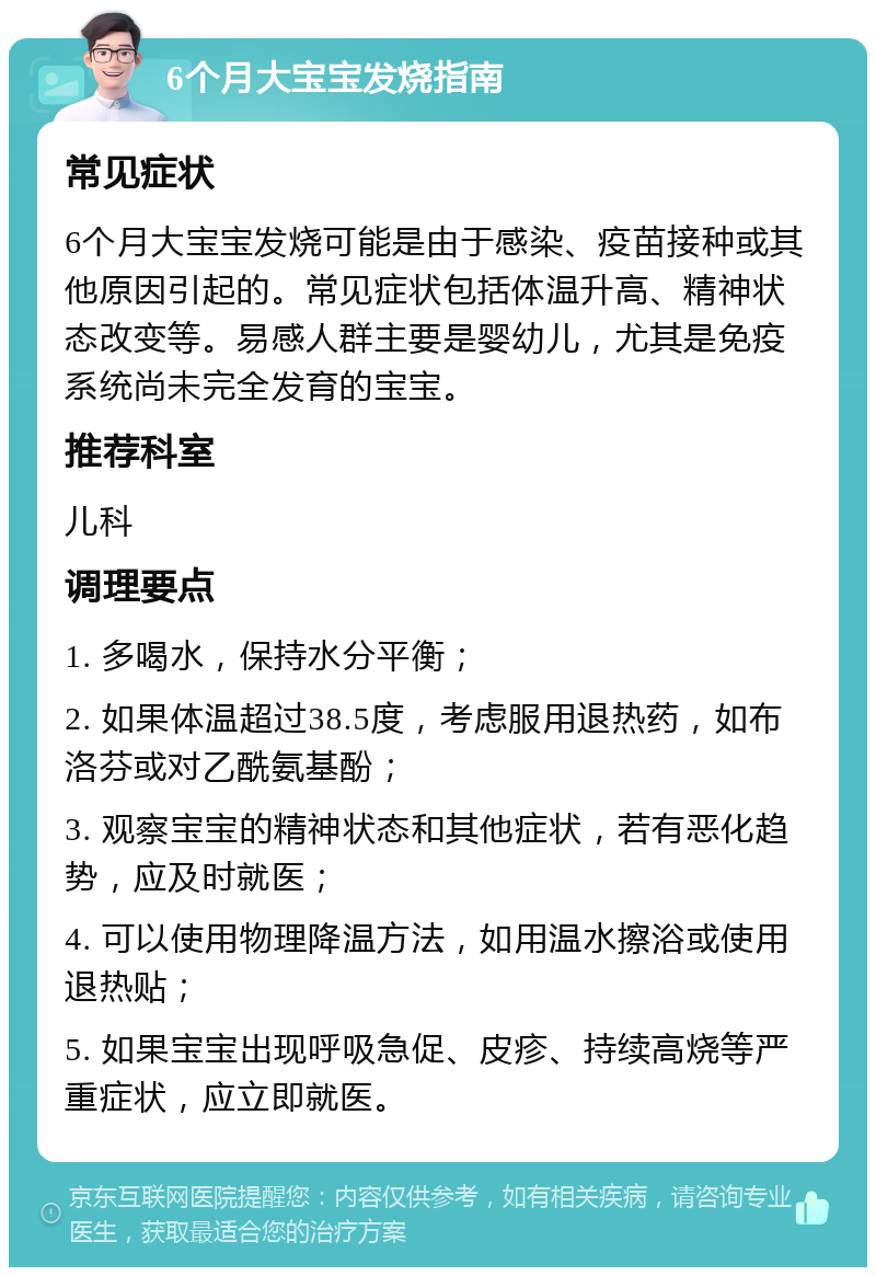 6个月大宝宝发烧指南 常见症状 6个月大宝宝发烧可能是由于感染、疫苗接种或其他原因引起的。常见症状包括体温升高、精神状态改变等。易感人群主要是婴幼儿，尤其是免疫系统尚未完全发育的宝宝。 推荐科室 儿科 调理要点 1. 多喝水，保持水分平衡； 2. 如果体温超过38.5度，考虑服用退热药，如布洛芬或对乙酰氨基酚； 3. 观察宝宝的精神状态和其他症状，若有恶化趋势，应及时就医； 4. 可以使用物理降温方法，如用温水擦浴或使用退热贴； 5. 如果宝宝出现呼吸急促、皮疹、持续高烧等严重症状，应立即就医。