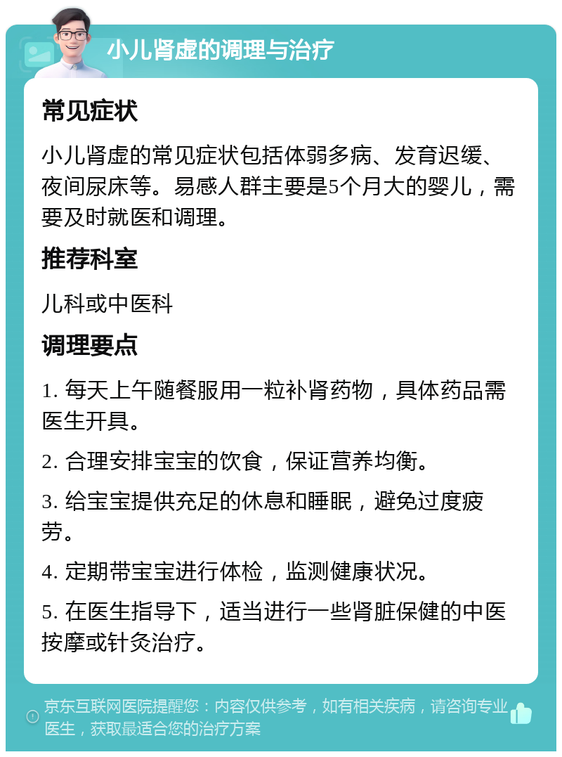 小儿肾虚的调理与治疗 常见症状 小儿肾虚的常见症状包括体弱多病、发育迟缓、夜间尿床等。易感人群主要是5个月大的婴儿，需要及时就医和调理。 推荐科室 儿科或中医科 调理要点 1. 每天上午随餐服用一粒补肾药物，具体药品需医生开具。 2. 合理安排宝宝的饮食，保证营养均衡。 3. 给宝宝提供充足的休息和睡眠，避免过度疲劳。 4. 定期带宝宝进行体检，监测健康状况。 5. 在医生指导下，适当进行一些肾脏保健的中医按摩或针灸治疗。