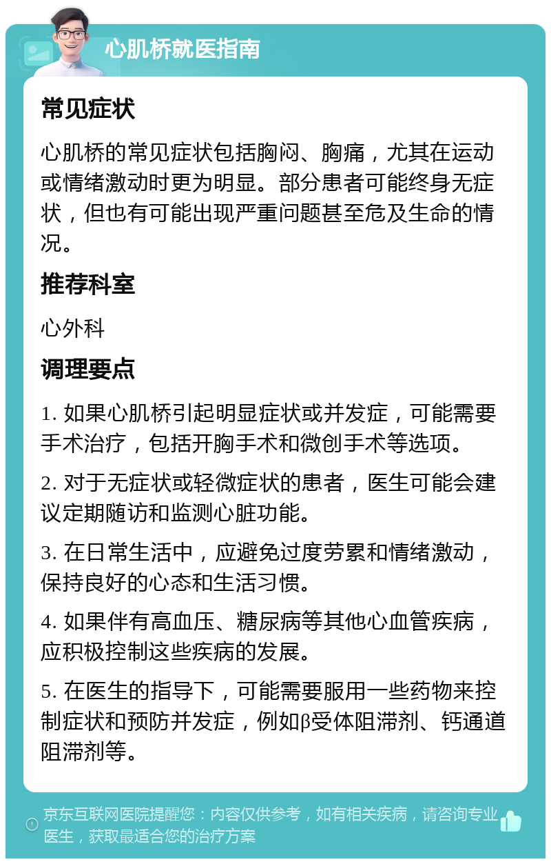 心肌桥就医指南 常见症状 心肌桥的常见症状包括胸闷、胸痛，尤其在运动或情绪激动时更为明显。部分患者可能终身无症状，但也有可能出现严重问题甚至危及生命的情况。 推荐科室 心外科 调理要点 1. 如果心肌桥引起明显症状或并发症，可能需要手术治疗，包括开胸手术和微创手术等选项。 2. 对于无症状或轻微症状的患者，医生可能会建议定期随访和监测心脏功能。 3. 在日常生活中，应避免过度劳累和情绪激动，保持良好的心态和生活习惯。 4. 如果伴有高血压、糖尿病等其他心血管疾病，应积极控制这些疾病的发展。 5. 在医生的指导下，可能需要服用一些药物来控制症状和预防并发症，例如β受体阻滞剂、钙通道阻滞剂等。