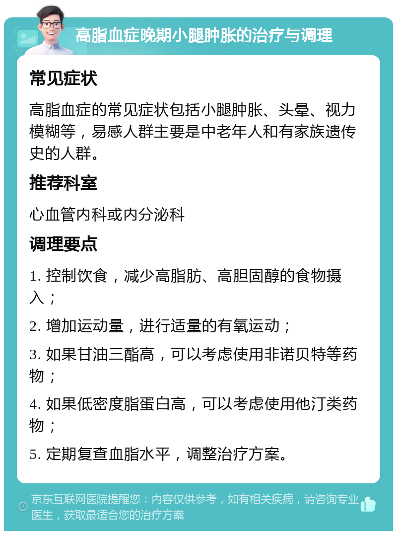 高脂血症晚期小腿肿胀的治疗与调理 常见症状 高脂血症的常见症状包括小腿肿胀、头晕、视力模糊等，易感人群主要是中老年人和有家族遗传史的人群。 推荐科室 心血管内科或内分泌科 调理要点 1. 控制饮食，减少高脂肪、高胆固醇的食物摄入； 2. 增加运动量，进行适量的有氧运动； 3. 如果甘油三酯高，可以考虑使用非诺贝特等药物； 4. 如果低密度脂蛋白高，可以考虑使用他汀类药物； 5. 定期复查血脂水平，调整治疗方案。