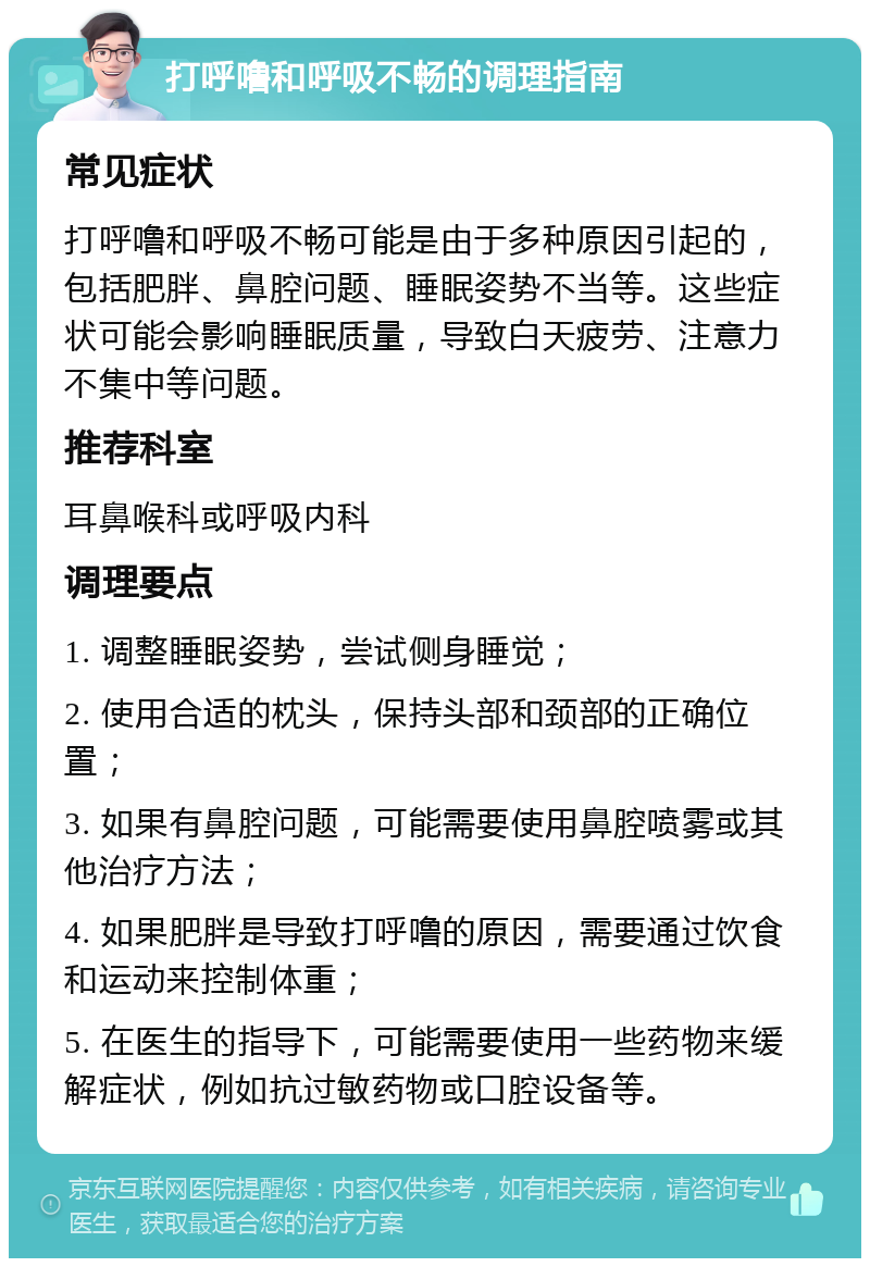 打呼噜和呼吸不畅的调理指南 常见症状 打呼噜和呼吸不畅可能是由于多种原因引起的，包括肥胖、鼻腔问题、睡眠姿势不当等。这些症状可能会影响睡眠质量，导致白天疲劳、注意力不集中等问题。 推荐科室 耳鼻喉科或呼吸内科 调理要点 1. 调整睡眠姿势，尝试侧身睡觉； 2. 使用合适的枕头，保持头部和颈部的正确位置； 3. 如果有鼻腔问题，可能需要使用鼻腔喷雾或其他治疗方法； 4. 如果肥胖是导致打呼噜的原因，需要通过饮食和运动来控制体重； 5. 在医生的指导下，可能需要使用一些药物来缓解症状，例如抗过敏药物或口腔设备等。