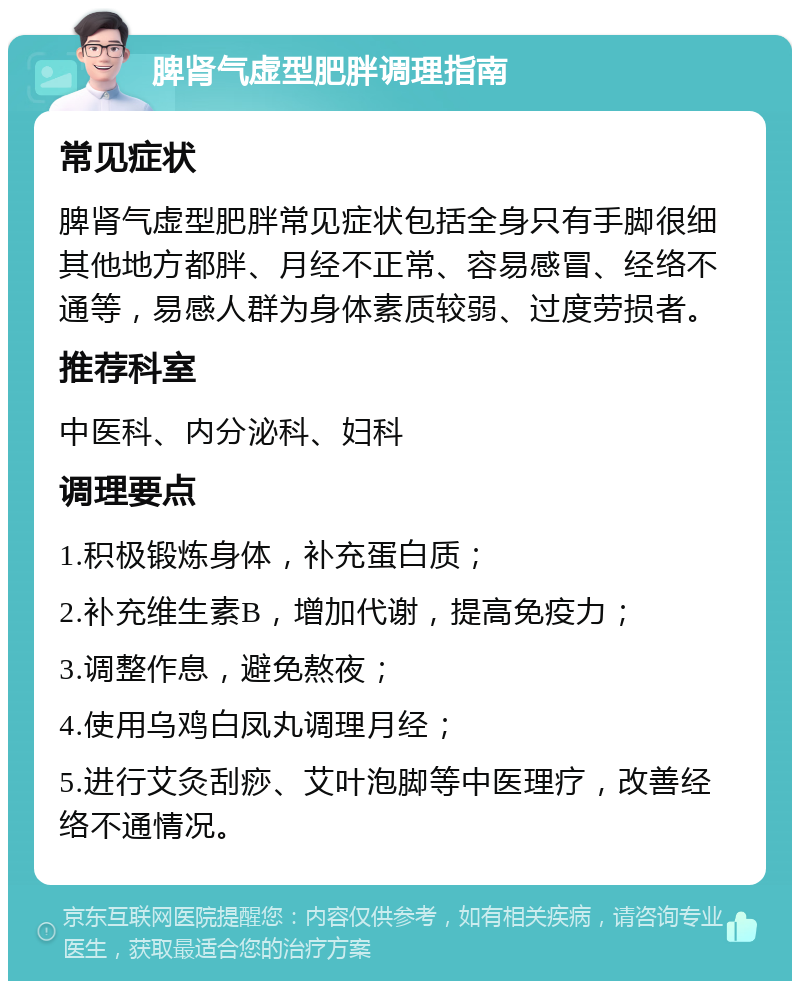 脾肾气虚型肥胖调理指南 常见症状 脾肾气虚型肥胖常见症状包括全身只有手脚很细其他地方都胖、月经不正常、容易感冒、经络不通等，易感人群为身体素质较弱、过度劳损者。 推荐科室 中医科、内分泌科、妇科 调理要点 1.积极锻炼身体，补充蛋白质； 2.补充维生素B，增加代谢，提高免疫力； 3.调整作息，避免熬夜； 4.使用乌鸡白凤丸调理月经； 5.进行艾灸刮痧、艾叶泡脚等中医理疗，改善经络不通情况。