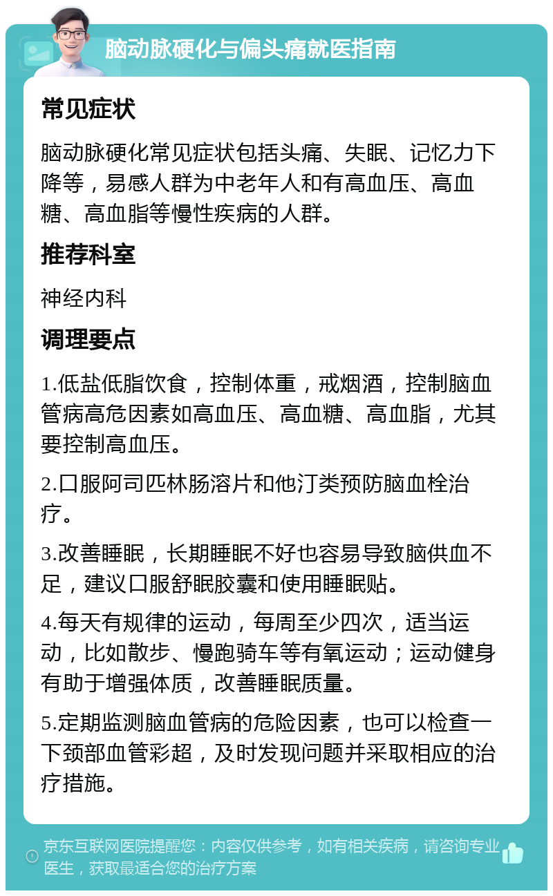 脑动脉硬化与偏头痛就医指南 常见症状 脑动脉硬化常见症状包括头痛、失眠、记忆力下降等，易感人群为中老年人和有高血压、高血糖、高血脂等慢性疾病的人群。 推荐科室 神经内科 调理要点 1.低盐低脂饮食，控制体重，戒烟酒，控制脑血管病高危因素如高血压、高血糖、高血脂，尤其要控制高血压。 2.口服阿司匹林肠溶片和他汀类预防脑血栓治疗。 3.改善睡眠，长期睡眠不好也容易导致脑供血不足，建议口服舒眠胶囊和使用睡眠贴。 4.每天有规律的运动，每周至少四次，适当运动，比如散步、慢跑骑车等有氧运动；运动健身有助于增强体质，改善睡眠质量。 5.定期监测脑血管病的危险因素，也可以检查一下颈部血管彩超，及时发现问题并采取相应的治疗措施。