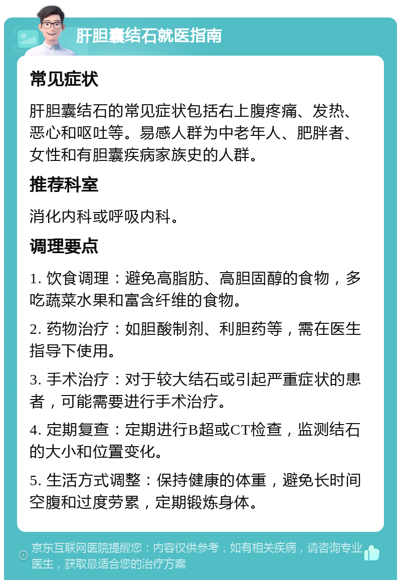 肝胆囊结石就医指南 常见症状 肝胆囊结石的常见症状包括右上腹疼痛、发热、恶心和呕吐等。易感人群为中老年人、肥胖者、女性和有胆囊疾病家族史的人群。 推荐科室 消化内科或呼吸内科。 调理要点 1. 饮食调理：避免高脂肪、高胆固醇的食物，多吃蔬菜水果和富含纤维的食物。 2. 药物治疗：如胆酸制剂、利胆药等，需在医生指导下使用。 3. 手术治疗：对于较大结石或引起严重症状的患者，可能需要进行手术治疗。 4. 定期复查：定期进行B超或CT检查，监测结石的大小和位置变化。 5. 生活方式调整：保持健康的体重，避免长时间空腹和过度劳累，定期锻炼身体。