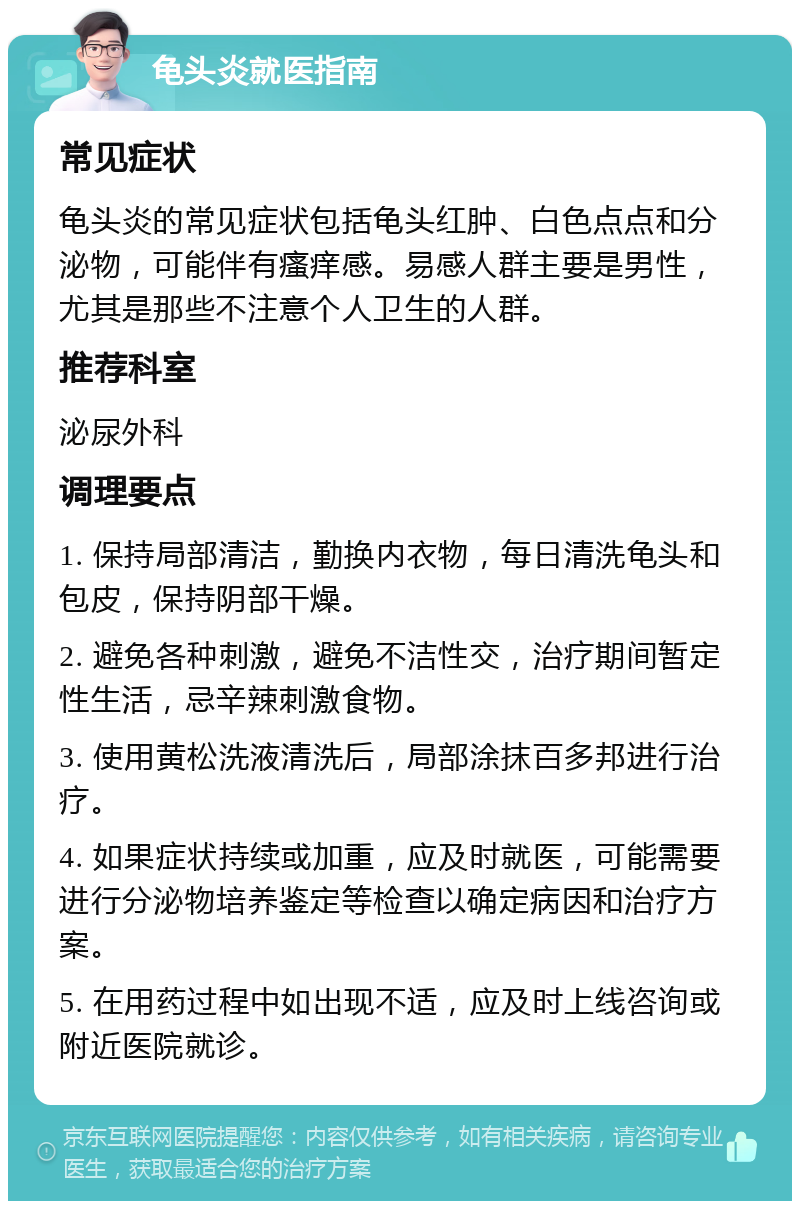 龟头炎就医指南 常见症状 龟头炎的常见症状包括龟头红肿、白色点点和分泌物，可能伴有瘙痒感。易感人群主要是男性，尤其是那些不注意个人卫生的人群。 推荐科室 泌尿外科 调理要点 1. 保持局部清洁，勤换内衣物，每日清洗龟头和包皮，保持阴部干燥。 2. 避免各种刺激，避免不洁性交，治疗期间暂定性生活，忌辛辣刺激食物。 3. 使用黄松洗液清洗后，局部涂抹百多邦进行治疗。 4. 如果症状持续或加重，应及时就医，可能需要进行分泌物培养鉴定等检查以确定病因和治疗方案。 5. 在用药过程中如出现不适，应及时上线咨询或附近医院就诊。