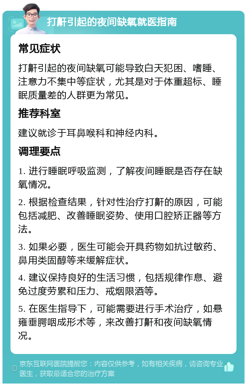 打鼾引起的夜间缺氧就医指南 常见症状 打鼾引起的夜间缺氧可能导致白天犯困、嗜睡、注意力不集中等症状，尤其是对于体重超标、睡眠质量差的人群更为常见。 推荐科室 建议就诊于耳鼻喉科和神经内科。 调理要点 1. 进行睡眠呼吸监测，了解夜间睡眠是否存在缺氧情况。 2. 根据检查结果，针对性治疗打鼾的原因，可能包括减肥、改善睡眠姿势、使用口腔矫正器等方法。 3. 如果必要，医生可能会开具药物如抗过敏药、鼻用类固醇等来缓解症状。 4. 建议保持良好的生活习惯，包括规律作息、避免过度劳累和压力、戒烟限酒等。 5. 在医生指导下，可能需要进行手术治疗，如悬雍垂腭咽成形术等，来改善打鼾和夜间缺氧情况。