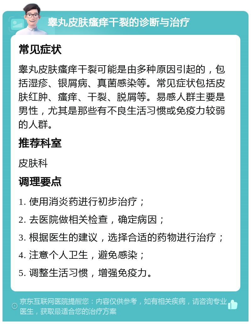 睾丸皮肤瘙痒干裂的诊断与治疗 常见症状 睾丸皮肤瘙痒干裂可能是由多种原因引起的，包括湿疹、银屑病、真菌感染等。常见症状包括皮肤红肿、瘙痒、干裂、脱屑等。易感人群主要是男性，尤其是那些有不良生活习惯或免疫力较弱的人群。 推荐科室 皮肤科 调理要点 1. 使用消炎药进行初步治疗； 2. 去医院做相关检查，确定病因； 3. 根据医生的建议，选择合适的药物进行治疗； 4. 注意个人卫生，避免感染； 5. 调整生活习惯，增强免疫力。