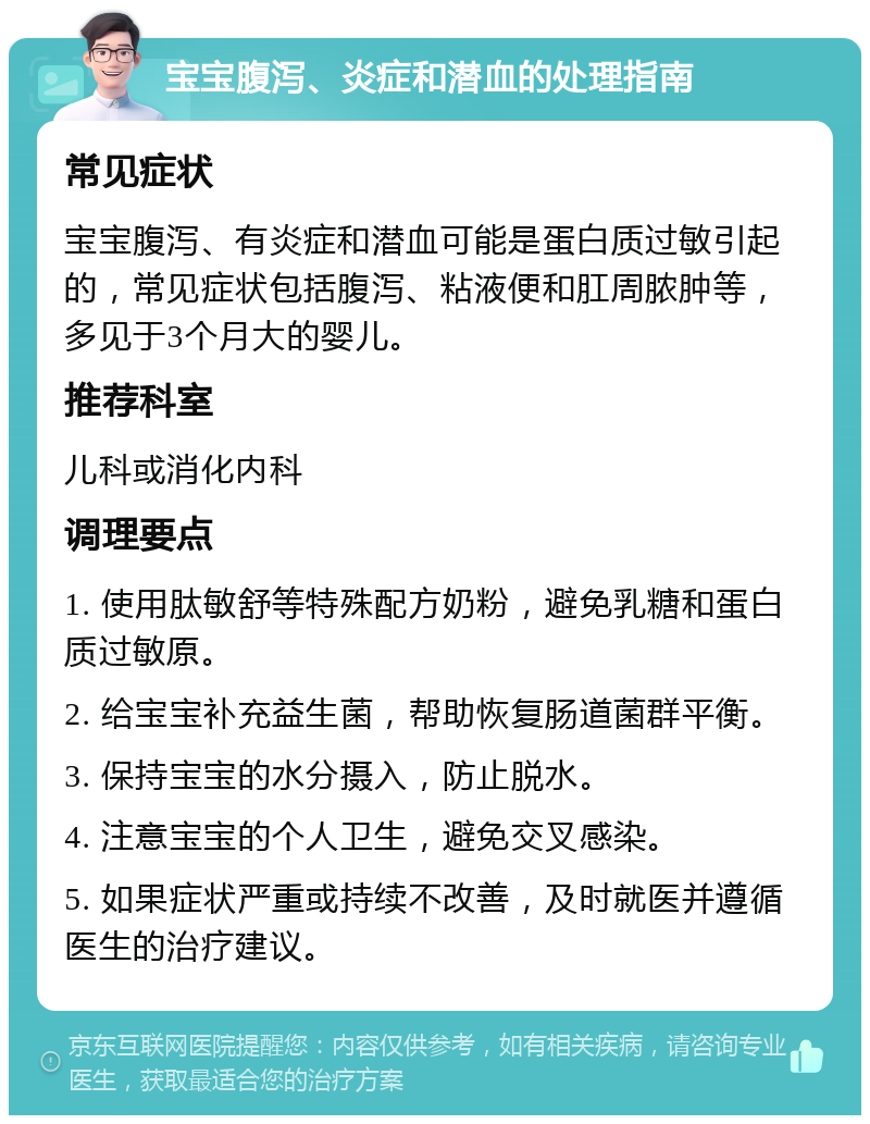 宝宝腹泻、炎症和潜血的处理指南 常见症状 宝宝腹泻、有炎症和潜血可能是蛋白质过敏引起的，常见症状包括腹泻、粘液便和肛周脓肿等，多见于3个月大的婴儿。 推荐科室 儿科或消化内科 调理要点 1. 使用肽敏舒等特殊配方奶粉，避免乳糖和蛋白质过敏原。 2. 给宝宝补充益生菌，帮助恢复肠道菌群平衡。 3. 保持宝宝的水分摄入，防止脱水。 4. 注意宝宝的个人卫生，避免交叉感染。 5. 如果症状严重或持续不改善，及时就医并遵循医生的治疗建议。