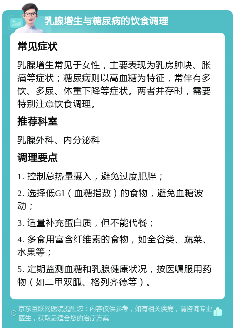 乳腺增生与糖尿病的饮食调理 常见症状 乳腺增生常见于女性，主要表现为乳房肿块、胀痛等症状；糖尿病则以高血糖为特征，常伴有多饮、多尿、体重下降等症状。两者并存时，需要特别注意饮食调理。 推荐科室 乳腺外科、内分泌科 调理要点 1. 控制总热量摄入，避免过度肥胖； 2. 选择低GI（血糖指数）的食物，避免血糖波动； 3. 适量补充蛋白质，但不能代餐； 4. 多食用富含纤维素的食物，如全谷类、蔬菜、水果等； 5. 定期监测血糖和乳腺健康状况，按医嘱服用药物（如二甲双胍、格列齐德等）。