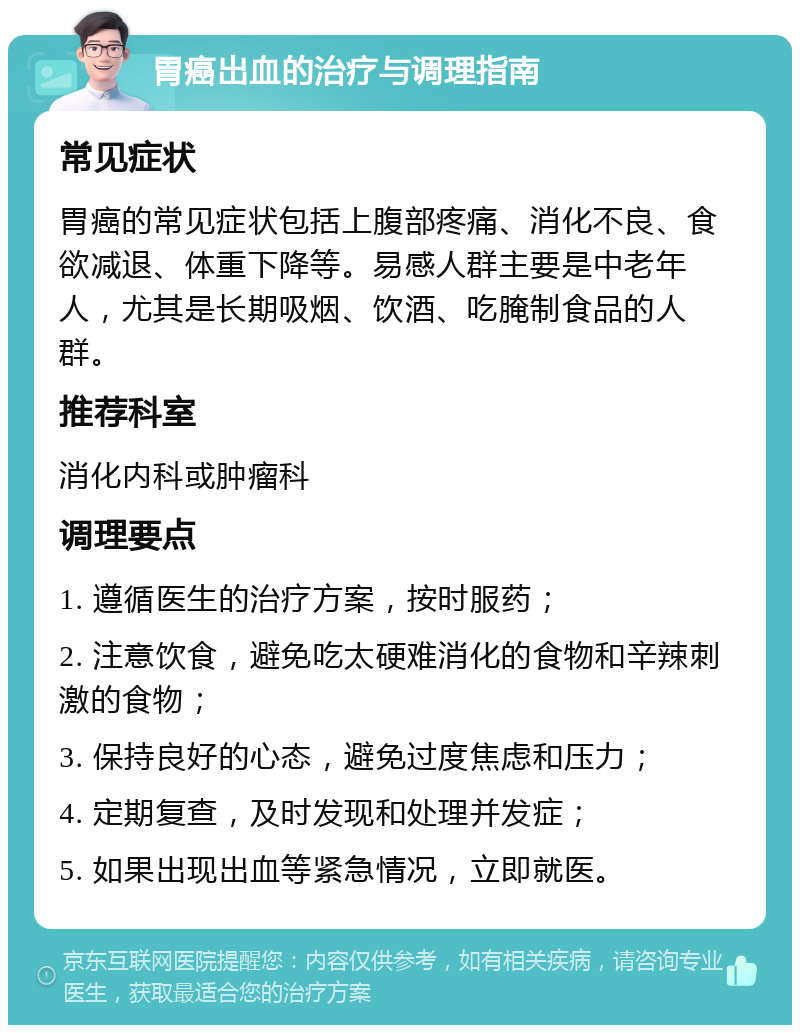 胃癌出血的治疗与调理指南 常见症状 胃癌的常见症状包括上腹部疼痛、消化不良、食欲减退、体重下降等。易感人群主要是中老年人，尤其是长期吸烟、饮酒、吃腌制食品的人群。 推荐科室 消化内科或肿瘤科 调理要点 1. 遵循医生的治疗方案，按时服药； 2. 注意饮食，避免吃太硬难消化的食物和辛辣刺激的食物； 3. 保持良好的心态，避免过度焦虑和压力； 4. 定期复查，及时发现和处理并发症； 5. 如果出现出血等紧急情况，立即就医。