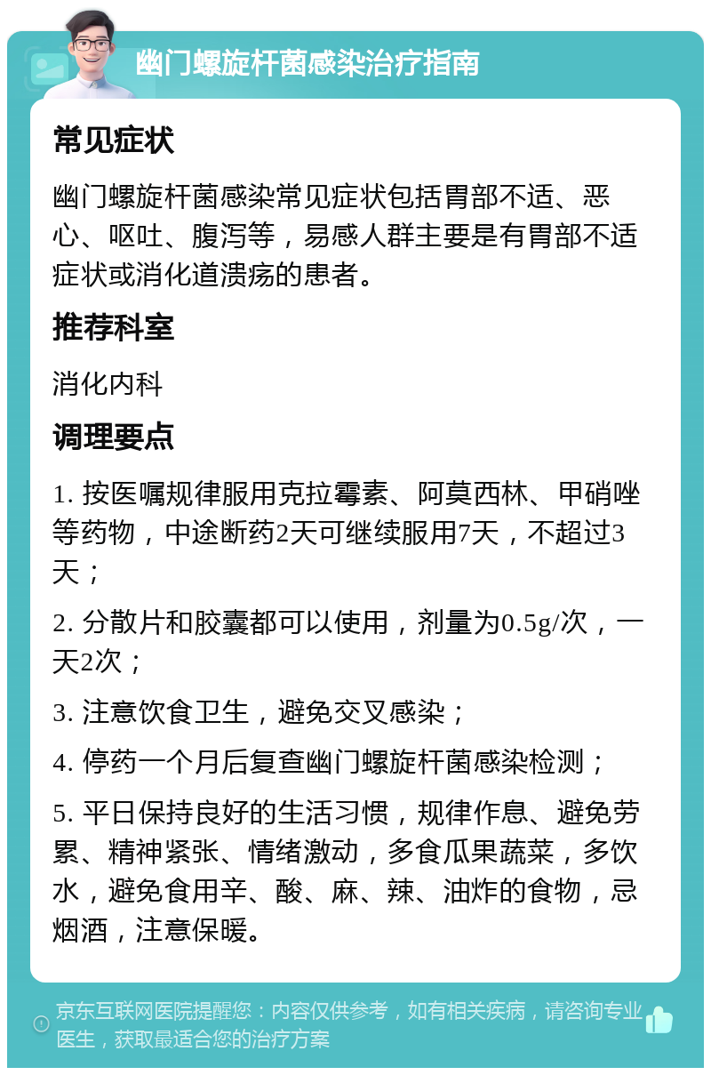 幽门螺旋杆菌感染治疗指南 常见症状 幽门螺旋杆菌感染常见症状包括胃部不适、恶心、呕吐、腹泻等，易感人群主要是有胃部不适症状或消化道溃疡的患者。 推荐科室 消化内科 调理要点 1. 按医嘱规律服用克拉霉素、阿莫西林、甲硝唑等药物，中途断药2天可继续服用7天，不超过3天； 2. 分散片和胶囊都可以使用，剂量为0.5g/次，一天2次； 3. 注意饮食卫生，避免交叉感染； 4. 停药一个月后复查幽门螺旋杆菌感染检测； 5. 平日保持良好的生活习惯，规律作息、避免劳累、精神紧张、情绪激动，多食瓜果蔬菜，多饮水，避免食用辛、酸、麻、辣、油炸的食物，忌烟酒，注意保暖。