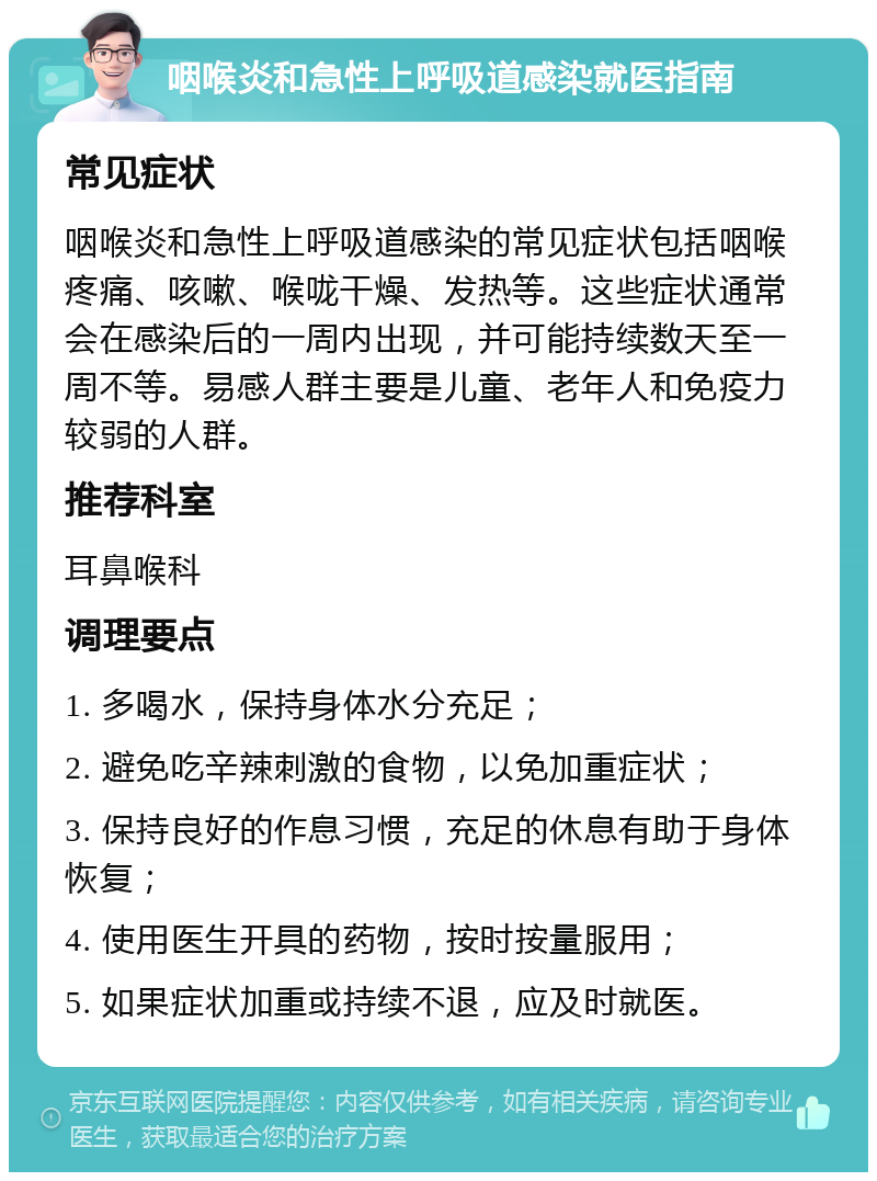 咽喉炎和急性上呼吸道感染就医指南 常见症状 咽喉炎和急性上呼吸道感染的常见症状包括咽喉疼痛、咳嗽、喉咙干燥、发热等。这些症状通常会在感染后的一周内出现，并可能持续数天至一周不等。易感人群主要是儿童、老年人和免疫力较弱的人群。 推荐科室 耳鼻喉科 调理要点 1. 多喝水，保持身体水分充足； 2. 避免吃辛辣刺激的食物，以免加重症状； 3. 保持良好的作息习惯，充足的休息有助于身体恢复； 4. 使用医生开具的药物，按时按量服用； 5. 如果症状加重或持续不退，应及时就医。