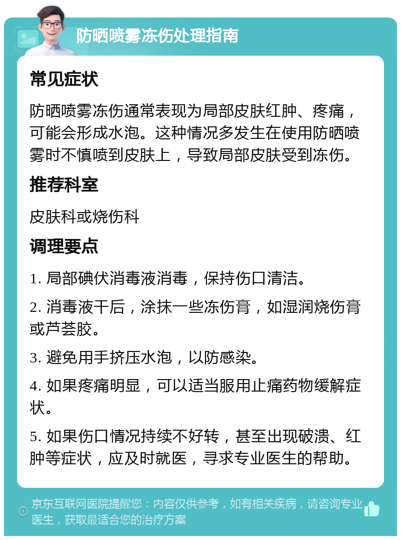 防晒喷雾冻伤处理指南 常见症状 防晒喷雾冻伤通常表现为局部皮肤红肿、疼痛，可能会形成水泡。这种情况多发生在使用防晒喷雾时不慎喷到皮肤上，导致局部皮肤受到冻伤。 推荐科室 皮肤科或烧伤科 调理要点 1. 局部碘伏消毒液消毒，保持伤口清洁。 2. 消毒液干后，涂抹一些冻伤膏，如湿润烧伤膏或芦荟胶。 3. 避免用手挤压水泡，以防感染。 4. 如果疼痛明显，可以适当服用止痛药物缓解症状。 5. 如果伤口情况持续不好转，甚至出现破溃、红肿等症状，应及时就医，寻求专业医生的帮助。