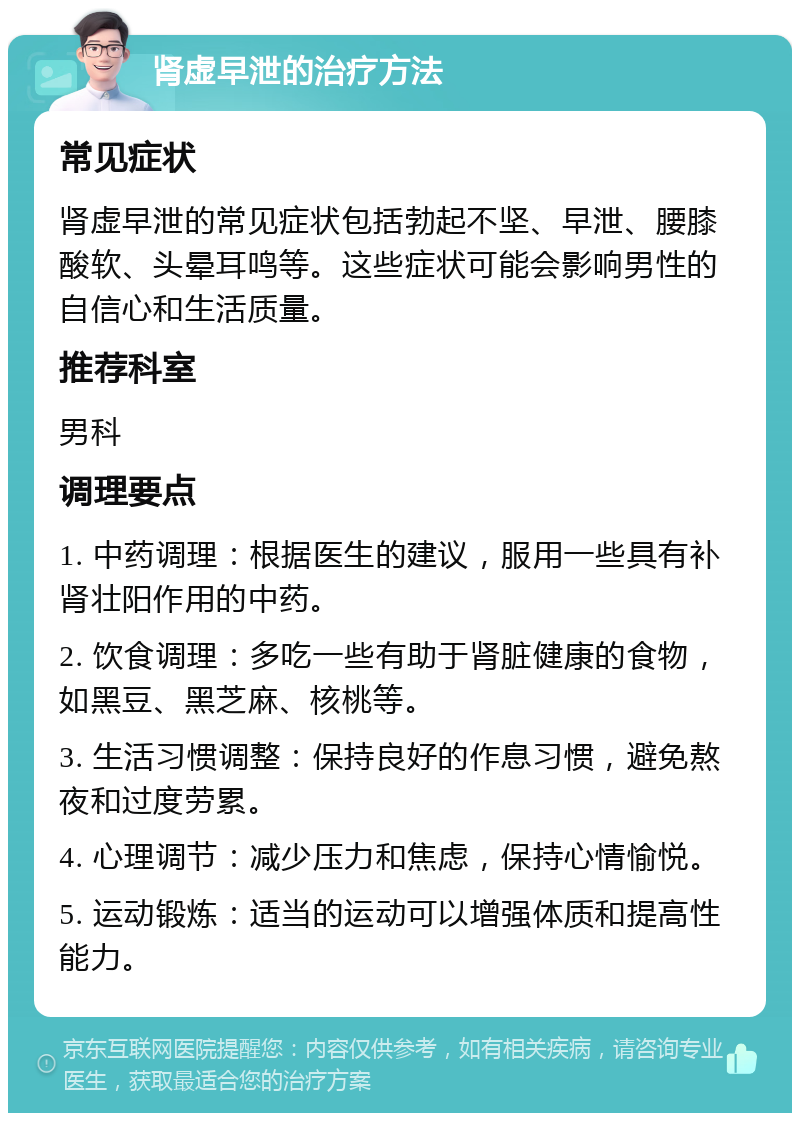 肾虚早泄的治疗方法 常见症状 肾虚早泄的常见症状包括勃起不坚、早泄、腰膝酸软、头晕耳鸣等。这些症状可能会影响男性的自信心和生活质量。 推荐科室 男科 调理要点 1. 中药调理：根据医生的建议，服用一些具有补肾壮阳作用的中药。 2. 饮食调理：多吃一些有助于肾脏健康的食物，如黑豆、黑芝麻、核桃等。 3. 生活习惯调整：保持良好的作息习惯，避免熬夜和过度劳累。 4. 心理调节：减少压力和焦虑，保持心情愉悦。 5. 运动锻炼：适当的运动可以增强体质和提高性能力。