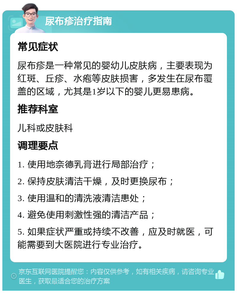 尿布疹治疗指南 常见症状 尿布疹是一种常见的婴幼儿皮肤病，主要表现为红斑、丘疹、水疱等皮肤损害，多发生在尿布覆盖的区域，尤其是1岁以下的婴儿更易患病。 推荐科室 儿科或皮肤科 调理要点 1. 使用地奈德乳膏进行局部治疗； 2. 保持皮肤清洁干燥，及时更换尿布； 3. 使用温和的清洗液清洁患处； 4. 避免使用刺激性强的清洁产品； 5. 如果症状严重或持续不改善，应及时就医，可能需要到大医院进行专业治疗。