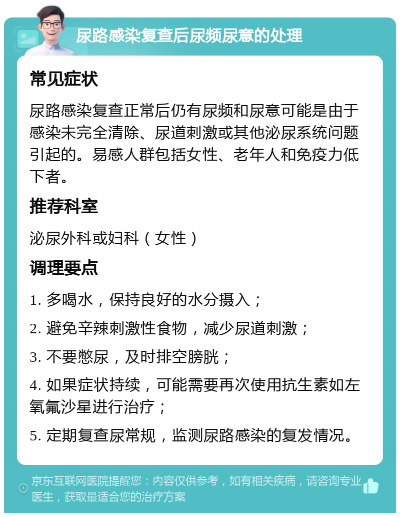 尿路感染复查后尿频尿意的处理 常见症状 尿路感染复查正常后仍有尿频和尿意可能是由于感染未完全清除、尿道刺激或其他泌尿系统问题引起的。易感人群包括女性、老年人和免疫力低下者。 推荐科室 泌尿外科或妇科（女性） 调理要点 1. 多喝水，保持良好的水分摄入； 2. 避免辛辣刺激性食物，减少尿道刺激； 3. 不要憋尿，及时排空膀胱； 4. 如果症状持续，可能需要再次使用抗生素如左氧氟沙星进行治疗； 5. 定期复查尿常规，监测尿路感染的复发情况。