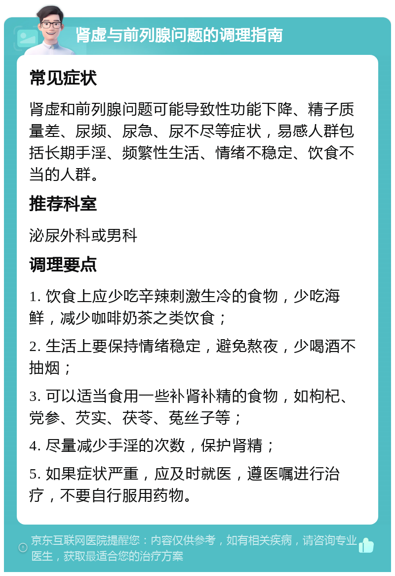 肾虚与前列腺问题的调理指南 常见症状 肾虚和前列腺问题可能导致性功能下降、精子质量差、尿频、尿急、尿不尽等症状，易感人群包括长期手淫、频繁性生活、情绪不稳定、饮食不当的人群。 推荐科室 泌尿外科或男科 调理要点 1. 饮食上应少吃辛辣刺激生冷的食物，少吃海鲜，减少咖啡奶茶之类饮食； 2. 生活上要保持情绪稳定，避免熬夜，少喝酒不抽烟； 3. 可以适当食用一些补肾补精的食物，如枸杞、党参、芡实、茯苓、菟丝子等； 4. 尽量减少手淫的次数，保护肾精； 5. 如果症状严重，应及时就医，遵医嘱进行治疗，不要自行服用药物。