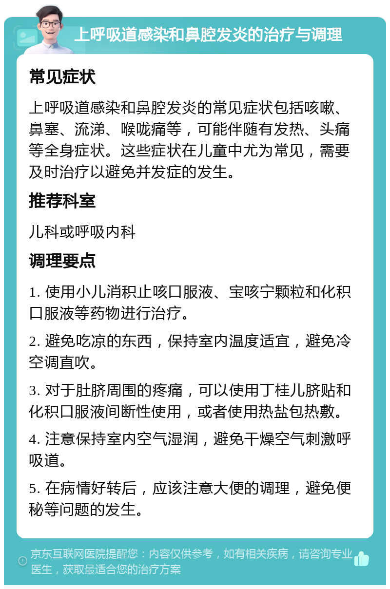 上呼吸道感染和鼻腔发炎的治疗与调理 常见症状 上呼吸道感染和鼻腔发炎的常见症状包括咳嗽、鼻塞、流涕、喉咙痛等，可能伴随有发热、头痛等全身症状。这些症状在儿童中尤为常见，需要及时治疗以避免并发症的发生。 推荐科室 儿科或呼吸内科 调理要点 1. 使用小儿消积止咳口服液、宝咳宁颗粒和化积口服液等药物进行治疗。 2. 避免吃凉的东西，保持室内温度适宜，避免冷空调直吹。 3. 对于肚脐周围的疼痛，可以使用丁桂儿脐贴和化积口服液间断性使用，或者使用热盐包热敷。 4. 注意保持室内空气湿润，避免干燥空气刺激呼吸道。 5. 在病情好转后，应该注意大便的调理，避免便秘等问题的发生。