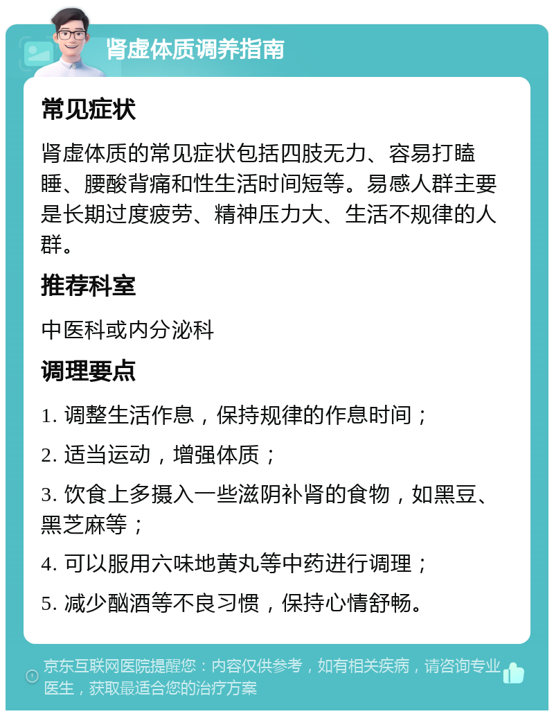 肾虚体质调养指南 常见症状 肾虚体质的常见症状包括四肢无力、容易打瞌睡、腰酸背痛和性生活时间短等。易感人群主要是长期过度疲劳、精神压力大、生活不规律的人群。 推荐科室 中医科或内分泌科 调理要点 1. 调整生活作息，保持规律的作息时间； 2. 适当运动，增强体质； 3. 饮食上多摄入一些滋阴补肾的食物，如黑豆、黑芝麻等； 4. 可以服用六味地黄丸等中药进行调理； 5. 减少酗酒等不良习惯，保持心情舒畅。