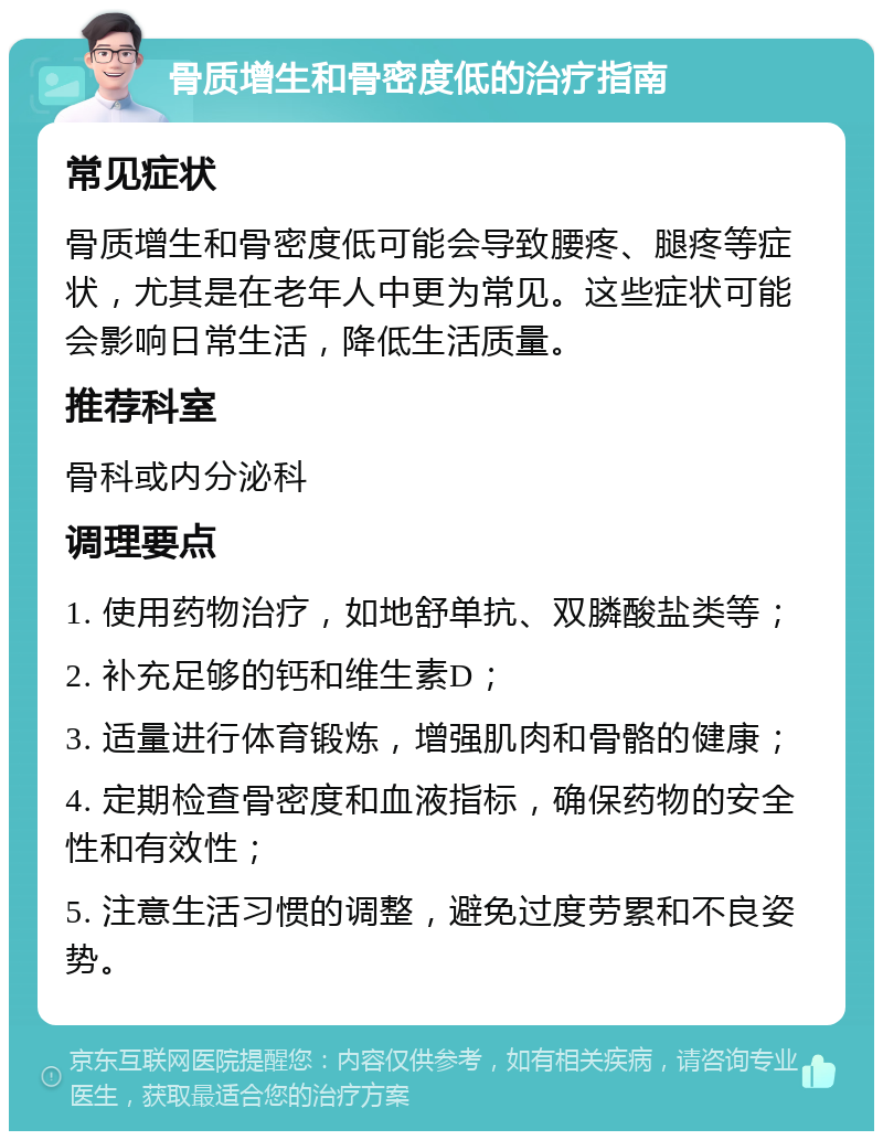 骨质增生和骨密度低的治疗指南 常见症状 骨质增生和骨密度低可能会导致腰疼、腿疼等症状，尤其是在老年人中更为常见。这些症状可能会影响日常生活，降低生活质量。 推荐科室 骨科或内分泌科 调理要点 1. 使用药物治疗，如地舒单抗、双膦酸盐类等； 2. 补充足够的钙和维生素D； 3. 适量进行体育锻炼，增强肌肉和骨骼的健康； 4. 定期检查骨密度和血液指标，确保药物的安全性和有效性； 5. 注意生活习惯的调整，避免过度劳累和不良姿势。