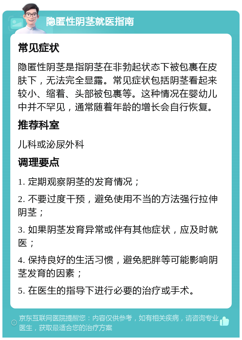 隐匿性阴茎就医指南 常见症状 隐匿性阴茎是指阴茎在非勃起状态下被包裹在皮肤下，无法完全显露。常见症状包括阴茎看起来较小、缩着、头部被包裹等。这种情况在婴幼儿中并不罕见，通常随着年龄的增长会自行恢复。 推荐科室 儿科或泌尿外科 调理要点 1. 定期观察阴茎的发育情况； 2. 不要过度干预，避免使用不当的方法强行拉伸阴茎； 3. 如果阴茎发育异常或伴有其他症状，应及时就医； 4. 保持良好的生活习惯，避免肥胖等可能影响阴茎发育的因素； 5. 在医生的指导下进行必要的治疗或手术。