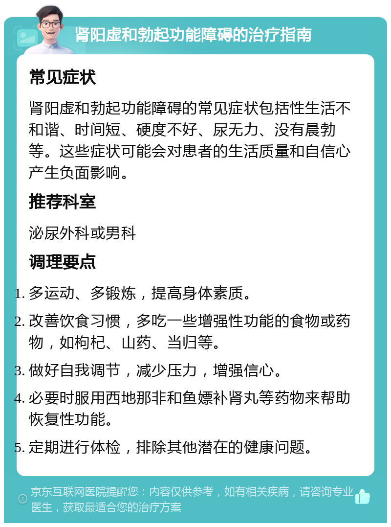 肾阳虚和勃起功能障碍的治疗指南 常见症状 肾阳虚和勃起功能障碍的常见症状包括性生活不和谐、时间短、硬度不好、尿无力、没有晨勃等。这些症状可能会对患者的生活质量和自信心产生负面影响。 推荐科室 泌尿外科或男科 调理要点 多运动、多锻炼，提高身体素质。 改善饮食习惯，多吃一些增强性功能的食物或药物，如枸杞、山药、当归等。 做好自我调节，减少压力，增强信心。 必要时服用西地那非和鱼嫖补肾丸等药物来帮助恢复性功能。 定期进行体检，排除其他潜在的健康问题。