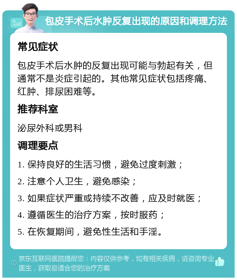 包皮手术后水肿反复出现的原因和调理方法 常见症状 包皮手术后水肿的反复出现可能与勃起有关，但通常不是炎症引起的。其他常见症状包括疼痛、红肿、排尿困难等。 推荐科室 泌尿外科或男科 调理要点 1. 保持良好的生活习惯，避免过度刺激； 2. 注意个人卫生，避免感染； 3. 如果症状严重或持续不改善，应及时就医； 4. 遵循医生的治疗方案，按时服药； 5. 在恢复期间，避免性生活和手淫。