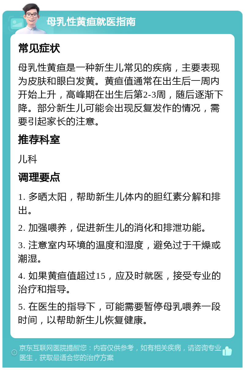 母乳性黄疸就医指南 常见症状 母乳性黄疸是一种新生儿常见的疾病，主要表现为皮肤和眼白发黄。黄疸值通常在出生后一周内开始上升，高峰期在出生后第2-3周，随后逐渐下降。部分新生儿可能会出现反复发作的情况，需要引起家长的注意。 推荐科室 儿科 调理要点 1. 多晒太阳，帮助新生儿体内的胆红素分解和排出。 2. 加强喂养，促进新生儿的消化和排泄功能。 3. 注意室内环境的温度和湿度，避免过于干燥或潮湿。 4. 如果黄疸值超过15，应及时就医，接受专业的治疗和指导。 5. 在医生的指导下，可能需要暂停母乳喂养一段时间，以帮助新生儿恢复健康。