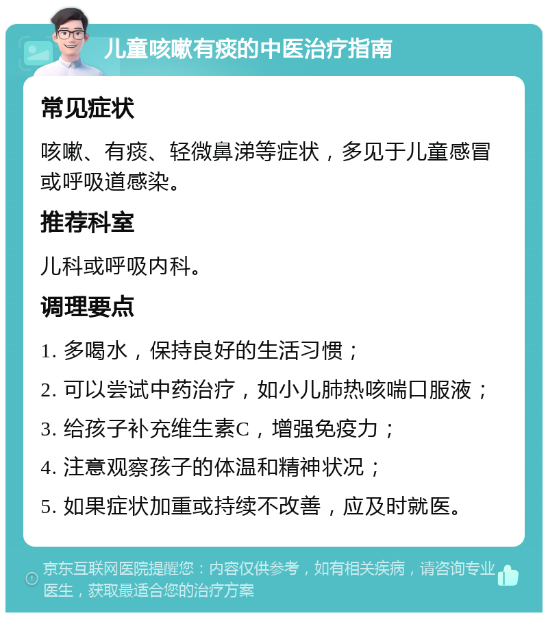 儿童咳嗽有痰的中医治疗指南 常见症状 咳嗽、有痰、轻微鼻涕等症状，多见于儿童感冒或呼吸道感染。 推荐科室 儿科或呼吸内科。 调理要点 1. 多喝水，保持良好的生活习惯； 2. 可以尝试中药治疗，如小儿肺热咳喘口服液； 3. 给孩子补充维生素C，增强免疫力； 4. 注意观察孩子的体温和精神状况； 5. 如果症状加重或持续不改善，应及时就医。